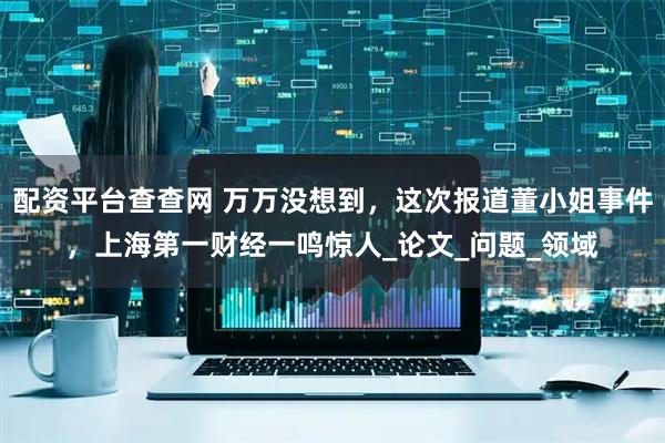 配资平台查查网 万万没想到，这次报道董小姐事件，上海第一财经一鸣惊人_论文_问题_领域
