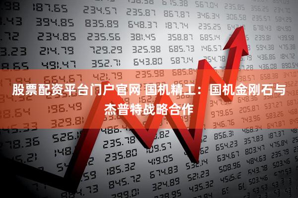 股票配资平台门户官网 国机精工：国机金刚石与杰普特战略合作