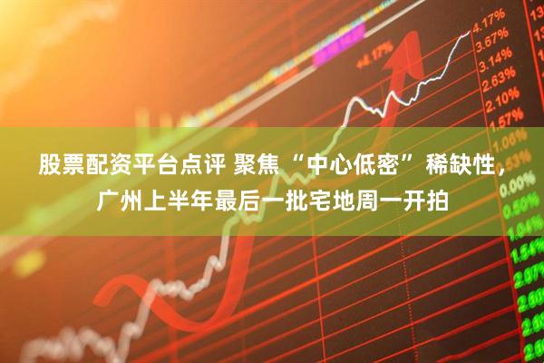 股票配资平台点评 聚焦 “中心低密” 稀缺性，广州上半年最后一批宅地周一开拍