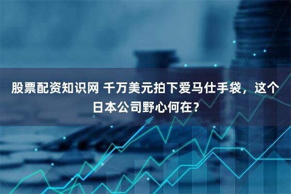 股票配资知识网 千万美元拍下爱马仕手袋，这个日本公司野心何在？