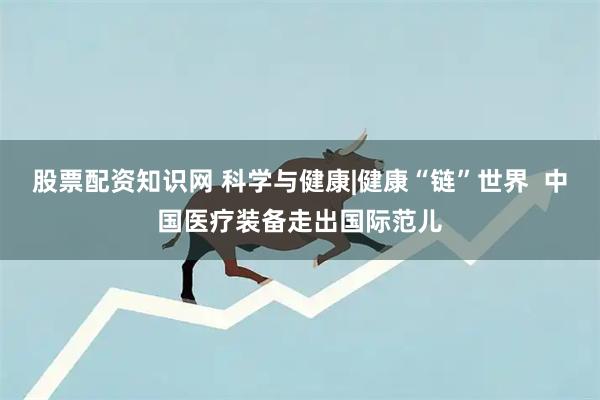 股票配资知识网 科学与健康|健康“链”世界  中国医疗装备走出国际范儿