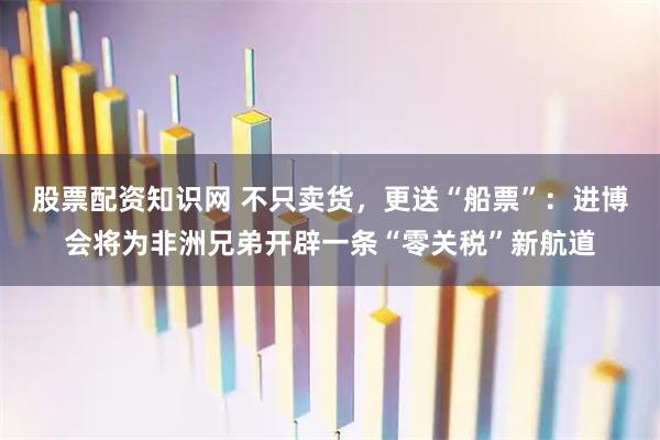 股票配资知识网 不只卖货，更送“船票”：进博会将为非洲兄弟开辟一条“零关税”新航道