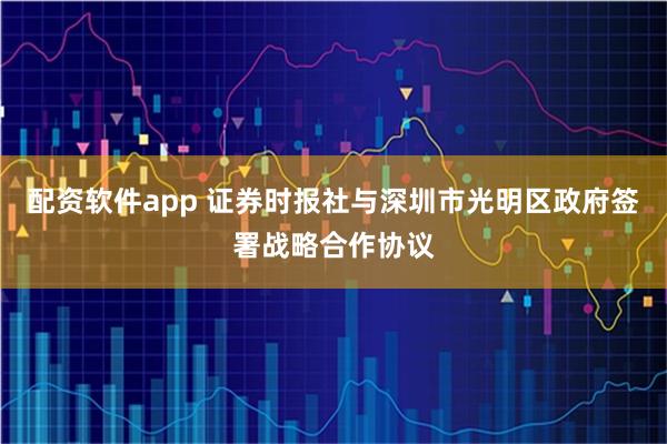 配资软件app 证券时报社与深圳市光明区政府签署战略合作协议