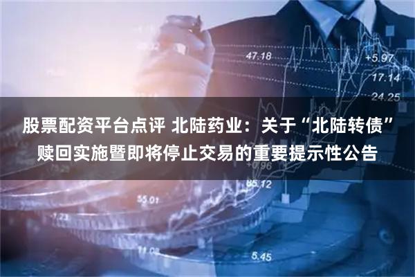 股票配资平台点评 北陆药业：关于“北陆转债”赎回实施暨即将停止交易的重要提示性公告