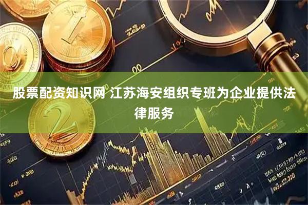 股票配资知识网 江苏海安组织专班为企业提供法律服务