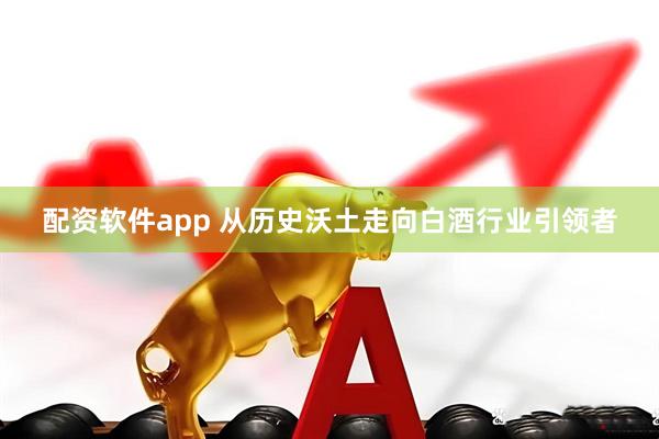 配资软件app 从历史沃土走向白酒行业引领者