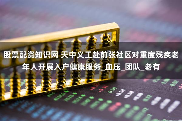股票配资知识网 天中义工赴前张社区对重度残疾老年人开展入户健康服务_血压_团队_老有