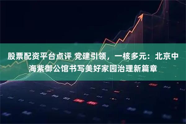 股票配资平台点评 党建引领，一核多元：北京中海紫御公馆书写美好家园治理新篇章