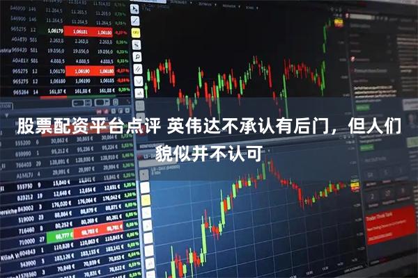 股票配资平台点评 英伟达不承认有后门，但人们貌似并不认可