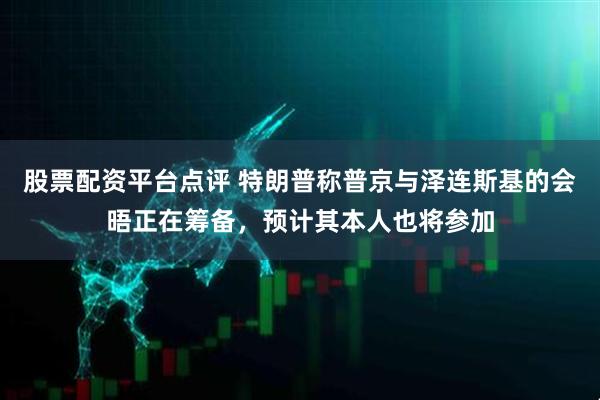 股票配资平台点评 特朗普称普京与泽连斯基的会晤正在筹备，预计其本人也将参加