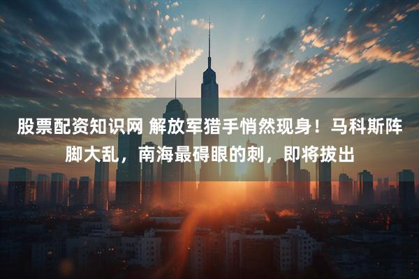 股票配资知识网 解放军猎手悄然现身！马科斯阵脚大乱，南海最碍眼的刺，即将拔出