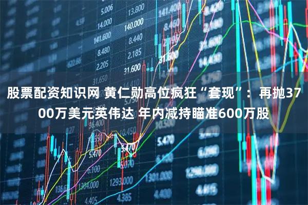 股票配资知识网 黄仁勋高位疯狂“套现”：再抛3700万美元英伟达 年内减持瞄准600万股