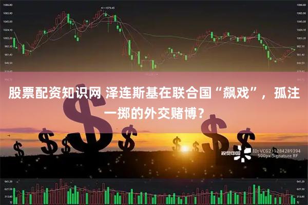 股票配资知识网 泽连斯基在联合国“飙戏”，孤注一掷的外交赌博？