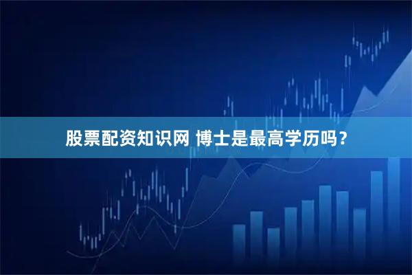 股票配资知识网 博士是最高学历吗？