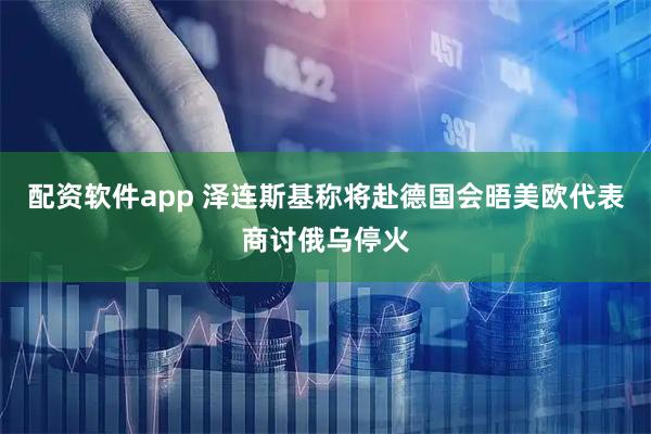 配资软件app 泽连斯基称将赴德国会晤美欧代表商讨俄乌停火