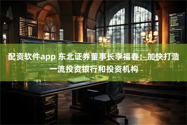 配资软件app 东北证券董事长李福春：加快打造一流投资银行和投资机构