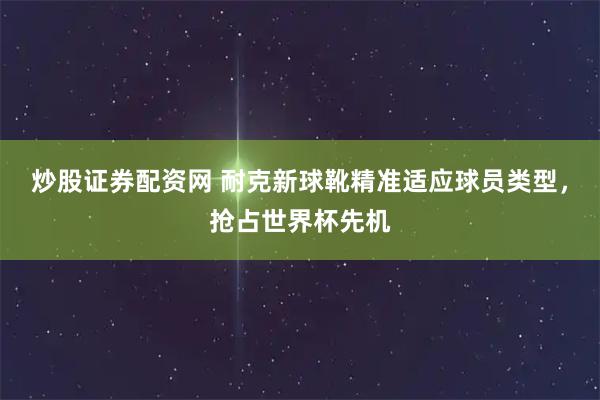 炒股证券配资网 耐克新球靴精准适应球员类型，抢占世界杯先机
