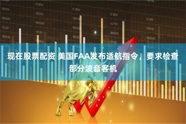 现在股票配资 美国FAA发布适航指令，要求检查部分波音客机