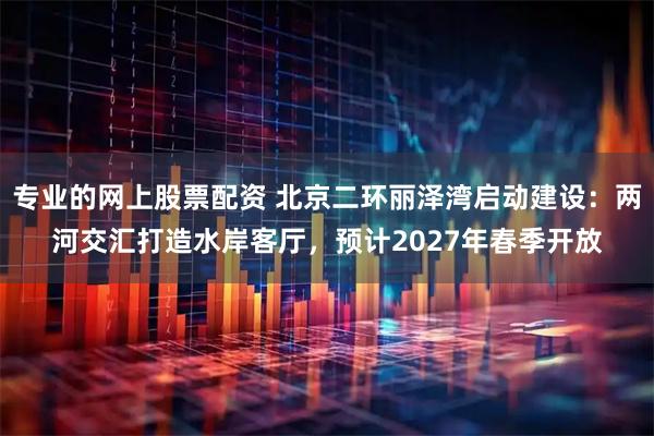 专业的网上股票配资 北京二环丽泽湾启动建设：两河交汇打造水岸客厅，预计2027年春季开放