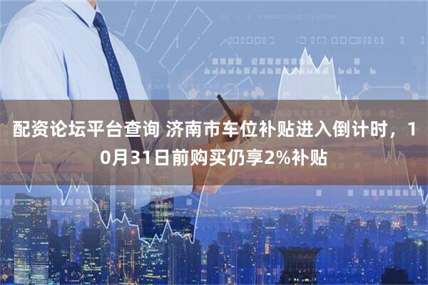 配资论坛平台查询 济南市车位补贴进入倒计时，10月31日前购买仍享2%补贴