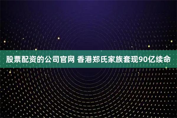 股票配资的公司官网 香港郑氏家族套现90亿续命