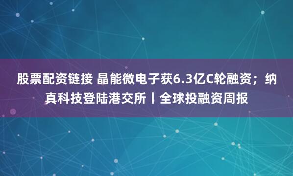 股票配资链接 晶能微电子获6.3亿C轮融资；纳真科技登陆港交所丨全球投融资周报