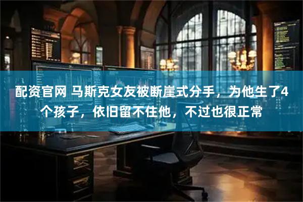 配资官网 马斯克女友被断崖式分手，为他生了4个孩子，依旧留不住他，不过也很正常