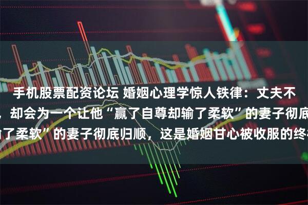 手机股票配资论坛 婚姻心理学惊人铁律：丈夫不会为最贤惠的妻子停留，却会为一个让他“赢了自尊却输了柔软”的妻子彻底归顺，这是婚姻甘心被收服的终极密码